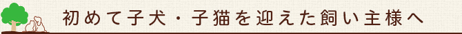 初めて子犬・子猫を迎えた飼い主様へ